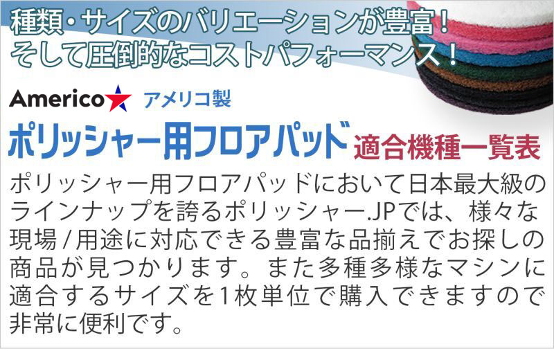 種類・サイズのバリエーションが豊富！そして圧倒的なコストパフォーマンス！　アメリコ製ポリッシャー用フロアパッド　ポリッシャー用フロアパッドにおいて日本最大級のラインナップを誇るポリッシャー.JPでは、様々な現場/用途に対応できる豊富な品揃えでお探しの商品が見つかります。また多種多様なマシンに適合するサイズを1枚単位で購入できますので非常に便利です。