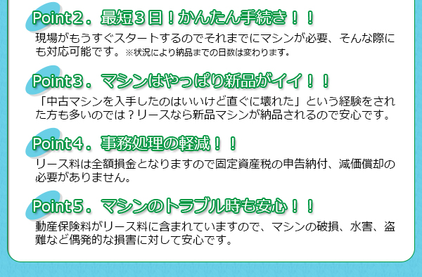 リース料は全額損金となりますので固定資産税の申告納付、減価償却の必要がありません。動産保険料がリース料に含まれていますので、マシンの破損、水害、盗難など偶発的な損害に対して安心です。