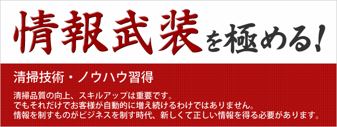 情報武装を極める 清掃技術・ノウハウ習得 清掃品質の向上、スキルアップは重要です。でもそれだけでお客様が自動的に増え続けるわけではありません。情報を制すものがビジネスを制す時代、新しくて正しい情報を得る必要があります。