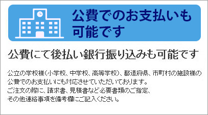 公立の学校様（小学校、中学校、高等学校）、都道府県、市区町村の施設様の公費でのお支払いにも対応いたします。請求書、見積書など必要書類のご指定、その他連絡事項をお知らせいただくことで様々なお支払方法に対応いたします。※一般の企業様、個人様の公費払い（銀行振込後払い）には対応しておりませんのでご了承ください。