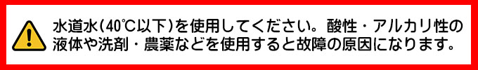 水道水を使用してください。酸性・アルカリ性の液体や洗剤・農薬などを使用すると故障の原因になります