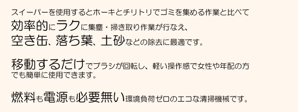 スイーパーを使用するとホーキとチリトリでゴミを集める作業と比べて、効率的にラクに集塵・掃き取り作業が行なえ、空き缶、落ち葉、土砂などの除去に最適です。移動するだけでブラシが回転し、軽い操作感で女性や年配の方でも簡単に使用できます。燃料も電源も必要ない環境負荷ゼロのエコな清掃機械です。